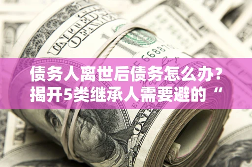 北京债务人离世后债务怎么办？揭开5类继承人需要避的“坑”