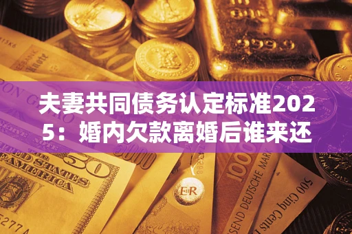 北京夫妻共同债务认定标准2025：婚内欠款离婚后谁来还？