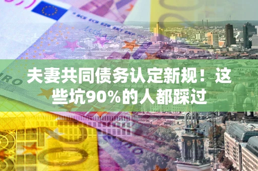 北京夫妻共同债务认定新规！这些坑90%的人都踩过